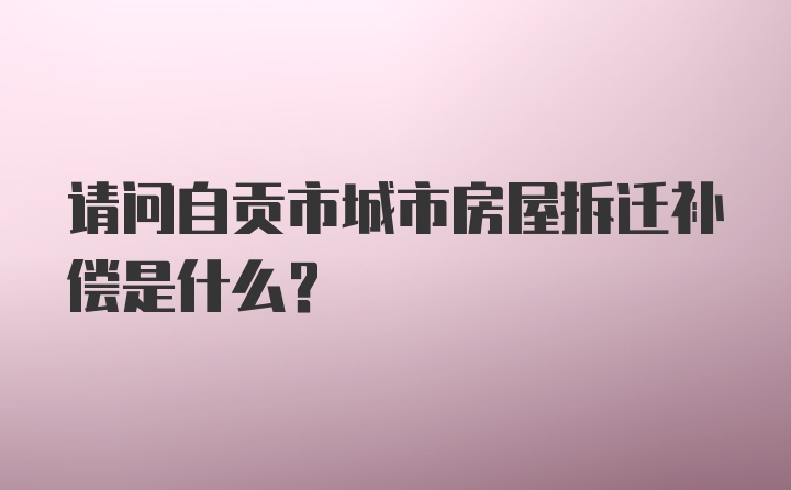 请问自贡市城市房屋拆迁补偿是什么？