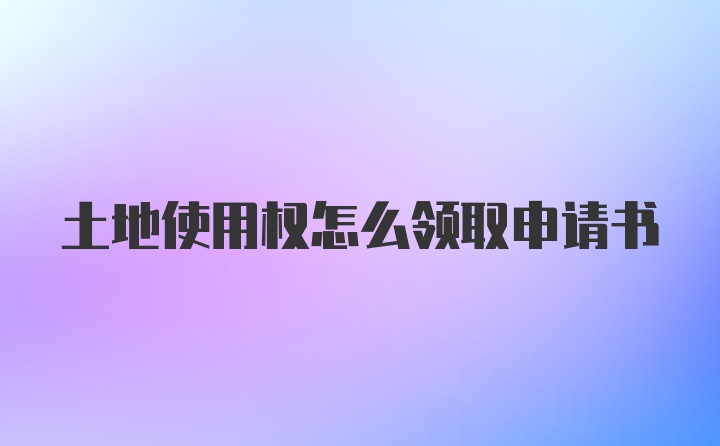 土地使用权怎么领取申请书