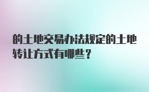 的土地交易办法规定的土地转让方式有哪些?