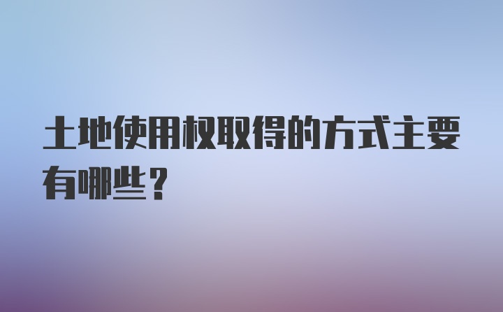 土地使用权取得的方式主要有哪些？