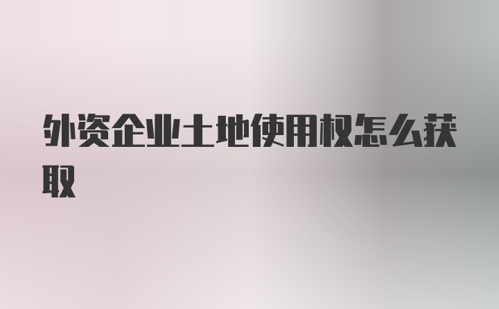 外资企业土地使用权怎么获取