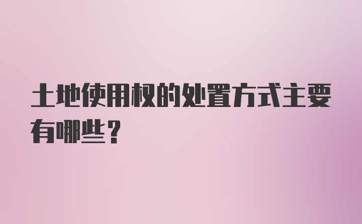 土地使用权的处置方式主要有哪些？