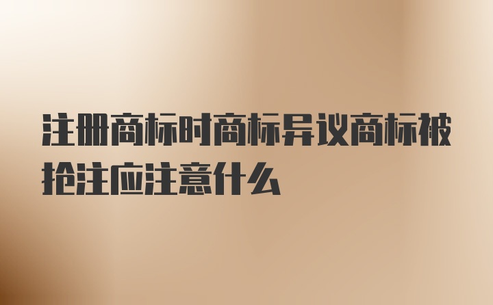 注册商标时商标异议商标被抢注应注意什么