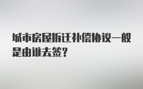 城市房屋拆迁补偿协议一般是由谁去签？