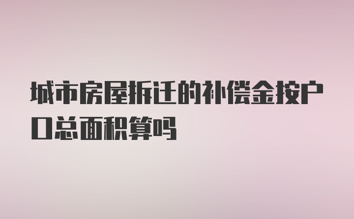 城市房屋拆迁的补偿金按户口总面积算吗