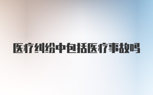 医疗纠纷中包括医疗事故吗