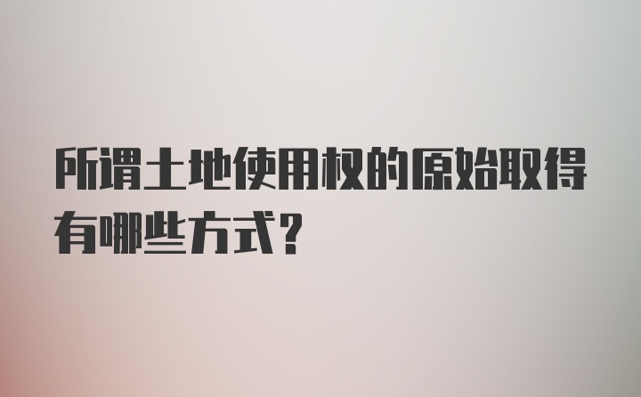 所谓土地使用权的原始取得有哪些方式?