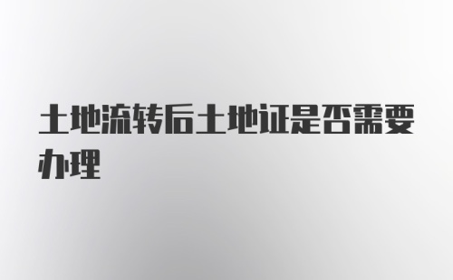 土地流转后土地证是否需要办理