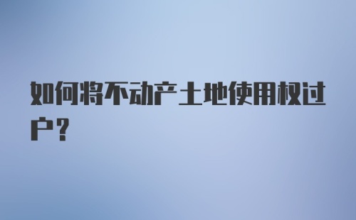 如何将不动产土地使用权过户？