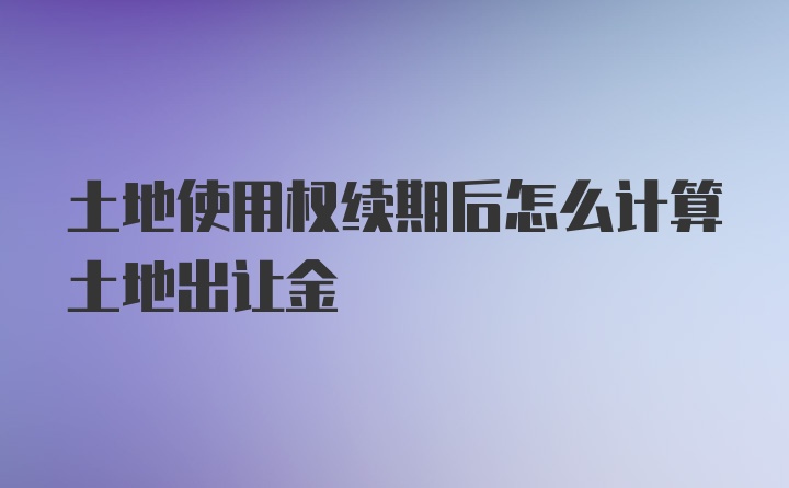 土地使用权续期后怎么计算土地出让金