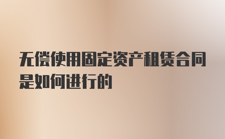 无偿使用固定资产租赁合同是如何进行的