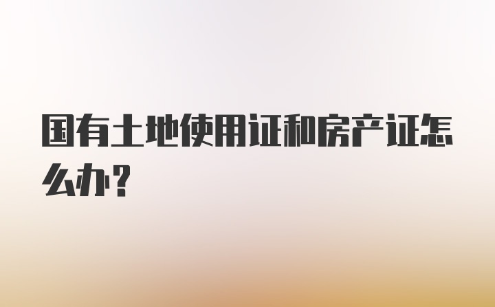 国有土地使用证和房产证怎么办？