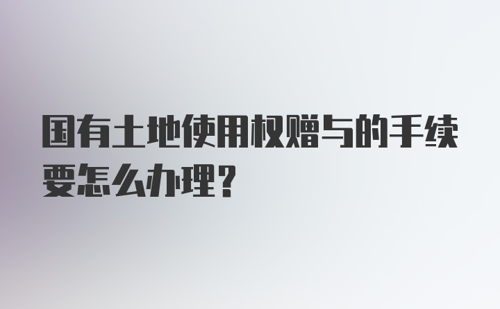 国有土地使用权赠与的手续要怎么办理？