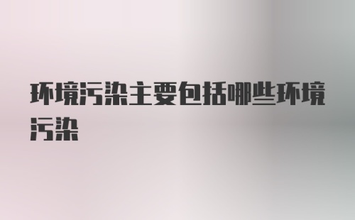 环境污染主要包括哪些环境污染