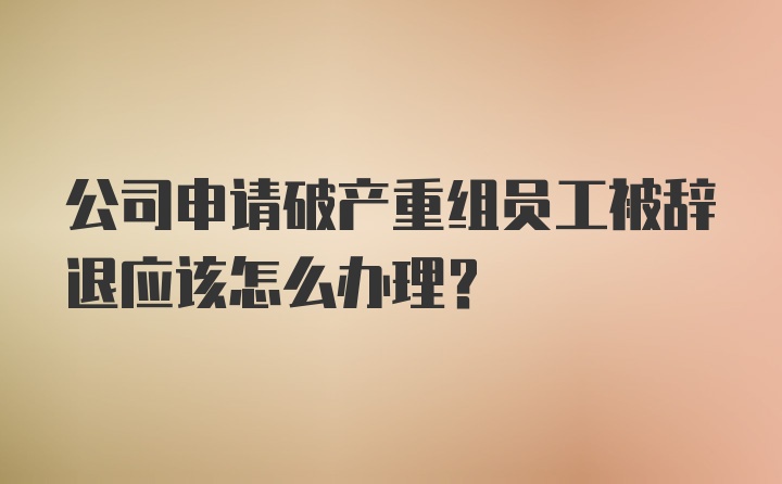 公司申请破产重组员工被辞退应该怎么办理？