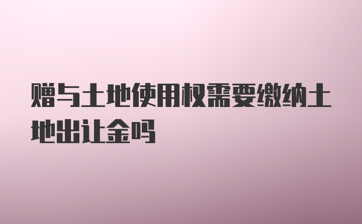 赠与土地使用权需要缴纳土地出让金吗