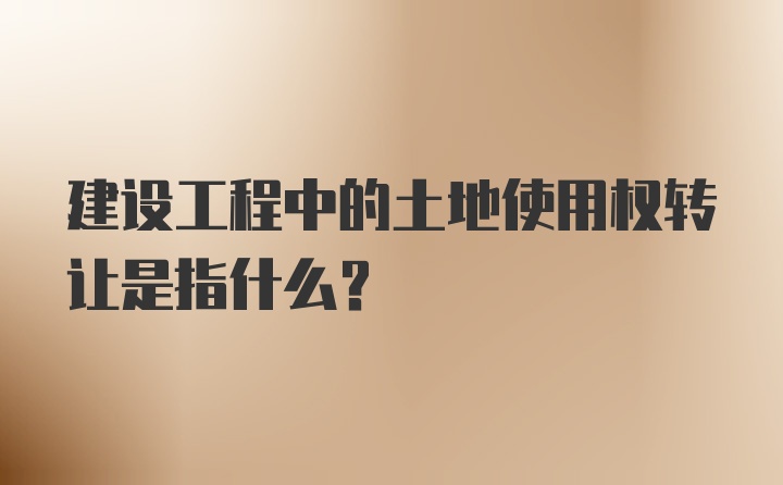 建设工程中的土地使用权转让是指什么?