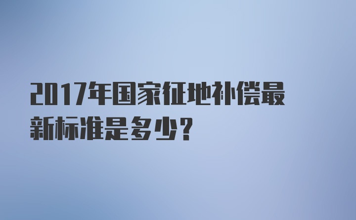 2017年国家征地补偿最新标准是多少？