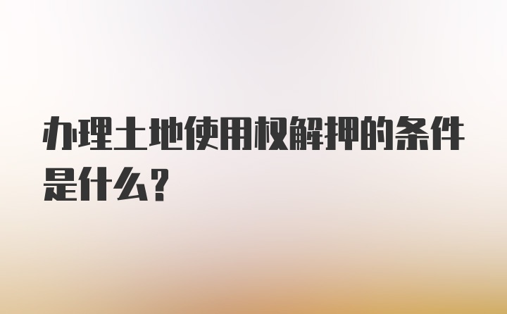 办理土地使用权解押的条件是什么？