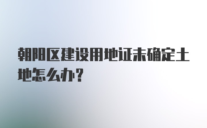 朝阳区建设用地证未确定土地怎么办？