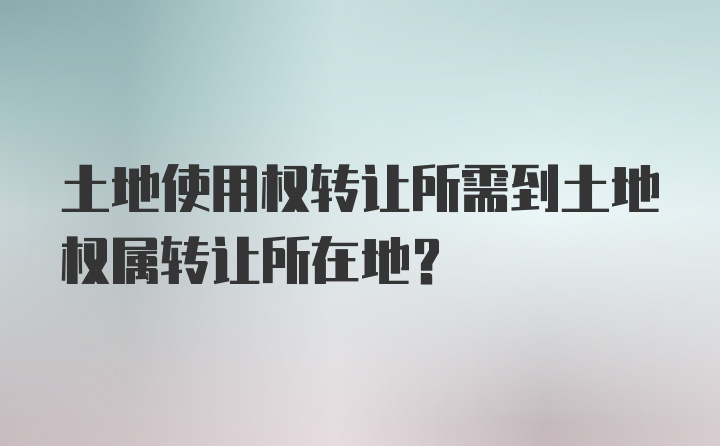 土地使用权转让所需到土地权属转让所在地？