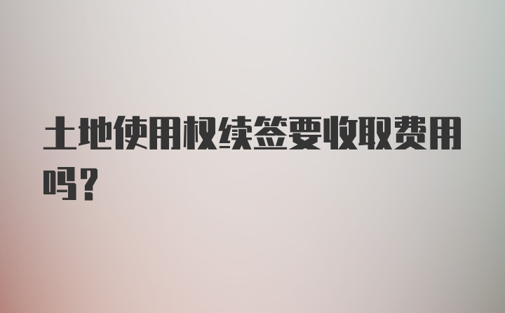 土地使用权续签要收取费用吗?