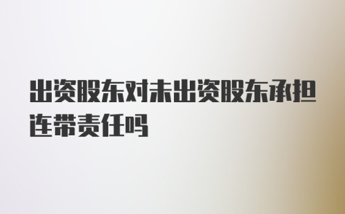 出资股东对未出资股东承担连带责任吗