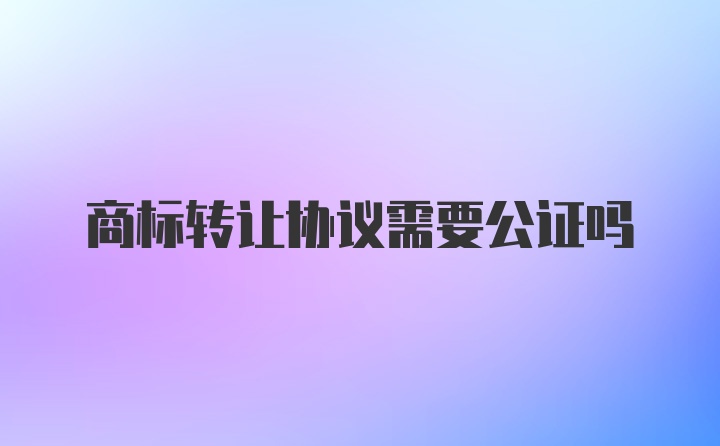 商标转让协议需要公证吗