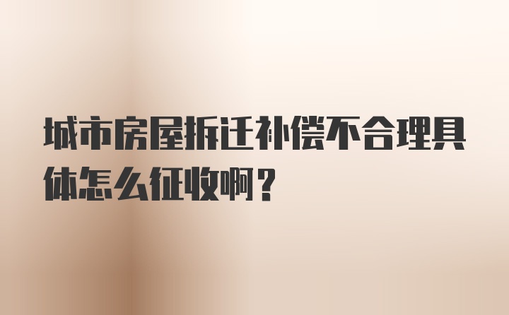 城市房屋拆迁补偿不合理具体怎么征收啊？