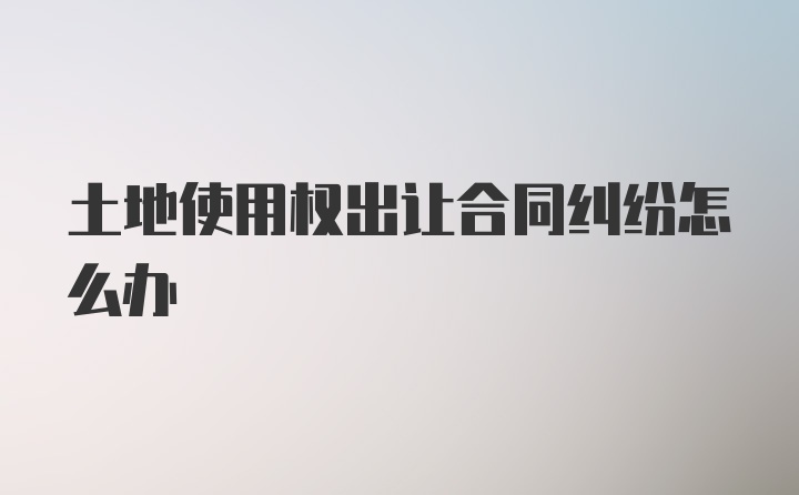 土地使用权出让合同纠纷怎么办