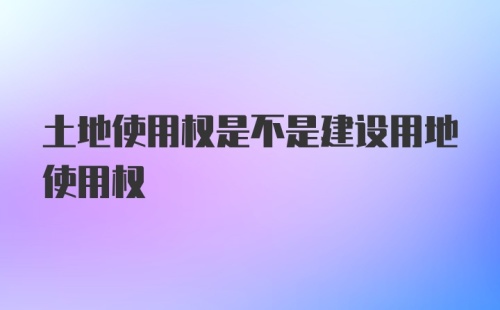 土地使用权是不是建设用地使用权