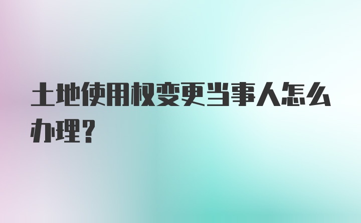 土地使用权变更当事人怎么办理?