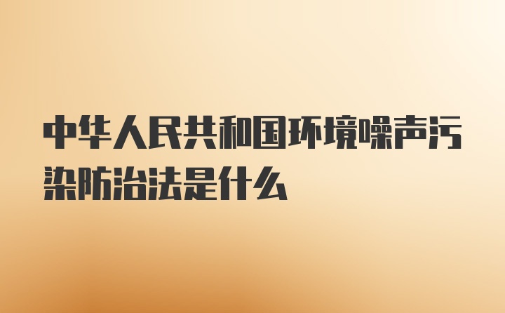 中华人民共和国环境噪声污染防治法是什么