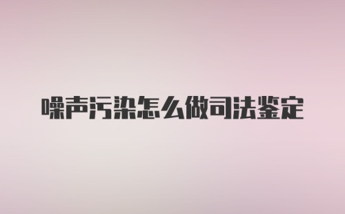 噪声污染怎么做司法鉴定