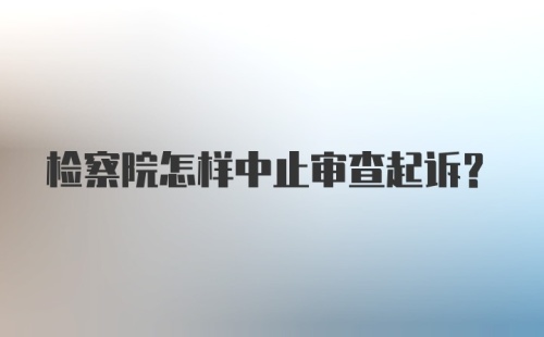 检察院怎样中止审查起诉？