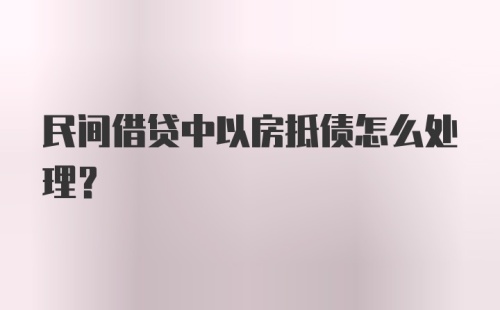 民间借贷中以房抵债怎么处理？