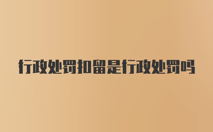 行政处罚扣留是行政处罚吗