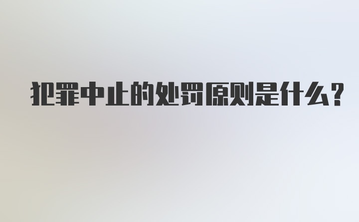 犯罪中止的处罚原则是什么？