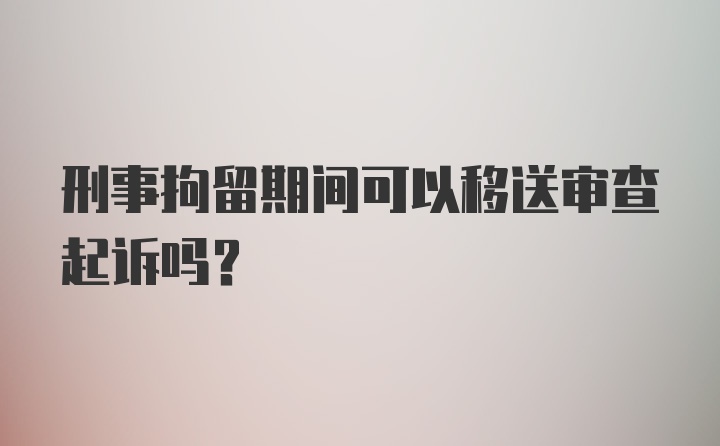 刑事拘留期间可以移送审查起诉吗？