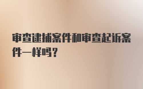 审查逮捕案件和审查起诉案件一样吗？