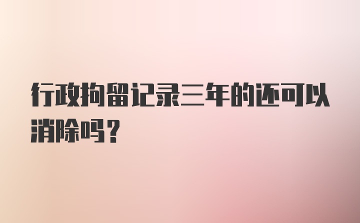 行政拘留记录三年的还可以消除吗？