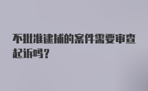 不批准逮捕的案件需要审查起诉吗？