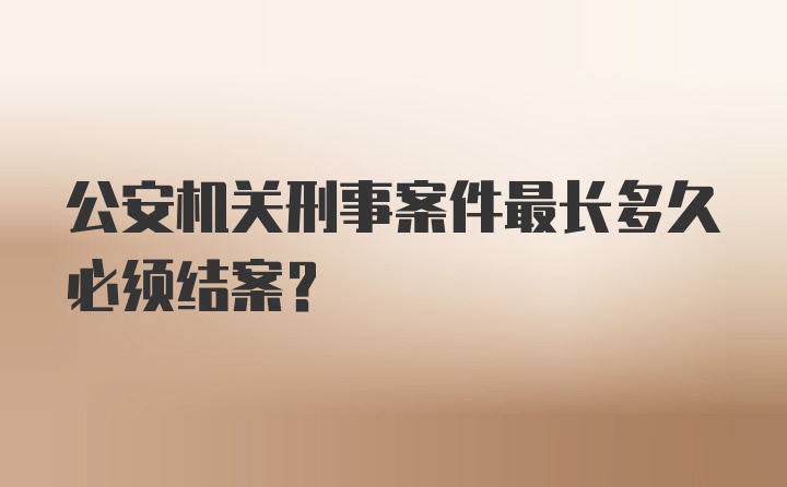 公安机关刑事案件最长多久必须结案？