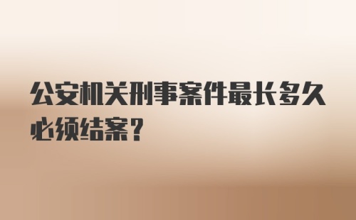 公安机关刑事案件最长多久必须结案？