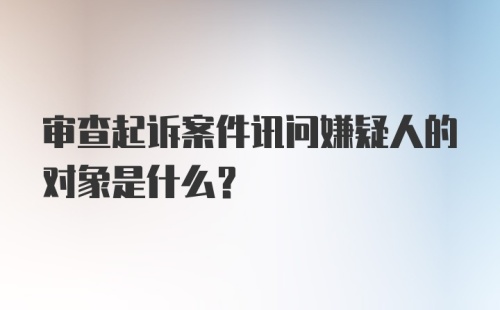 审查起诉案件讯问嫌疑人的对象是什么?