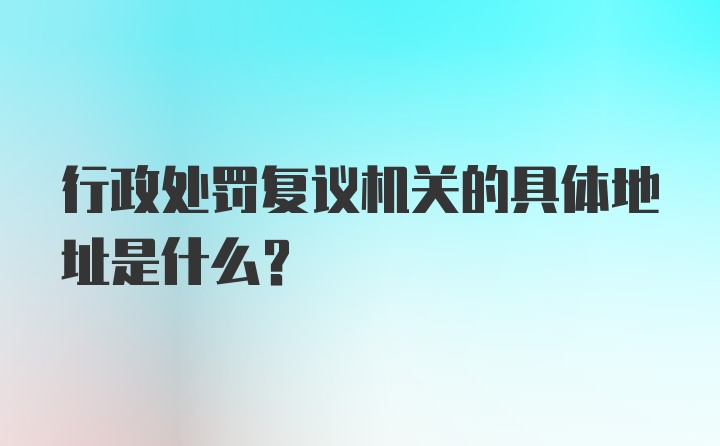 行政处罚复议机关的具体地址是什么？