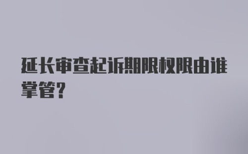 延长审查起诉期限权限由谁掌管?