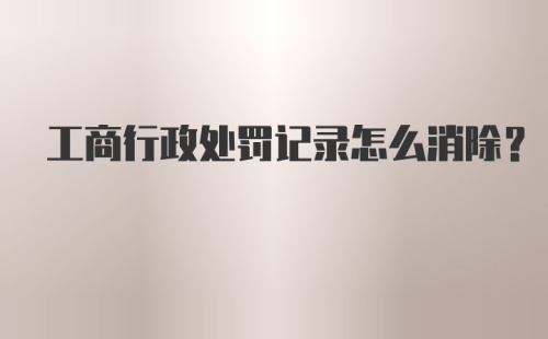 工商行政处罚记录怎么消除?