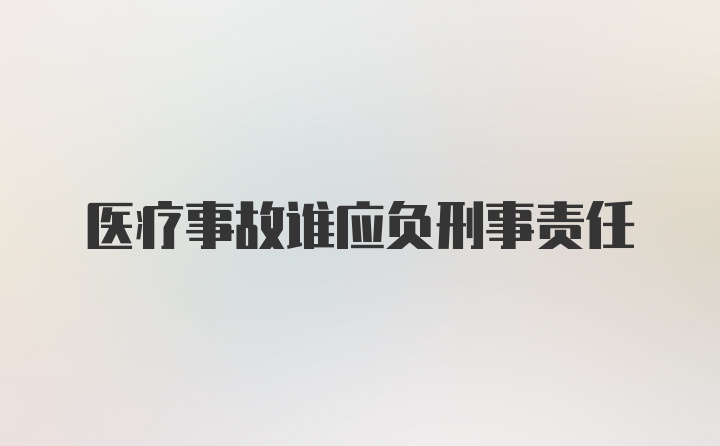 医疗事故谁应负刑事责任