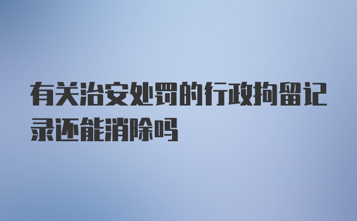 有关治安处罚的行政拘留记录还能消除吗